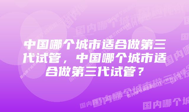 中国哪个城市适合做第三代试管,中国哪个城市适合做第三代试管?