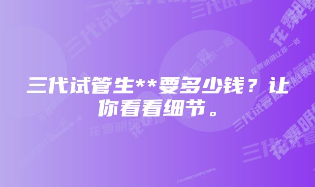 三代试管生**要多少钱?让你看看细节。