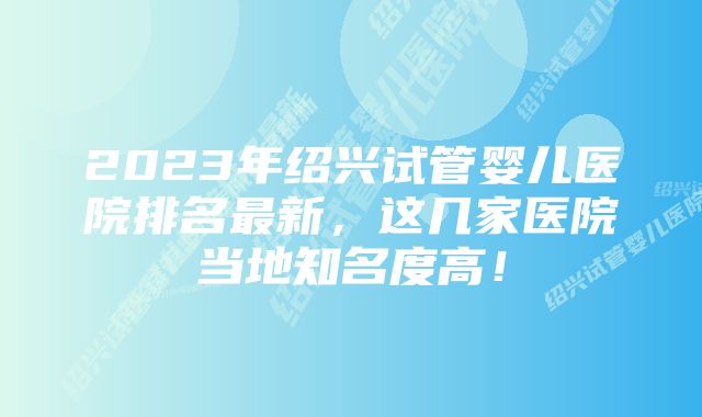 2023年绍兴试管婴儿医院排名最新,这几家医院当地知名度高!