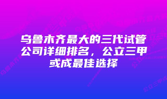 乌鲁木齐最大的三代试管公司详细排名,公立三甲或成最佳选择