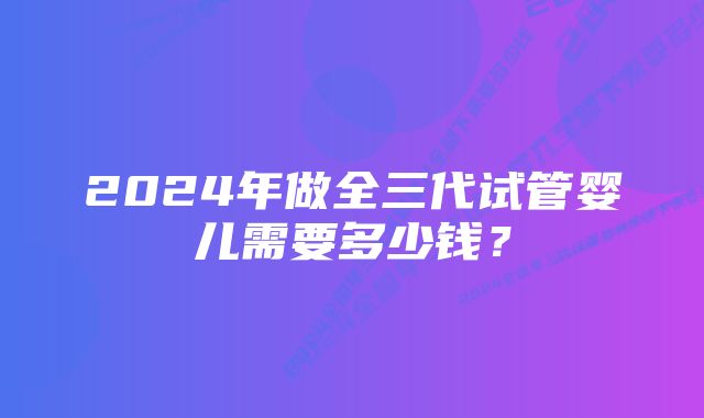 2024年做全三代试管婴儿需要多少钱?