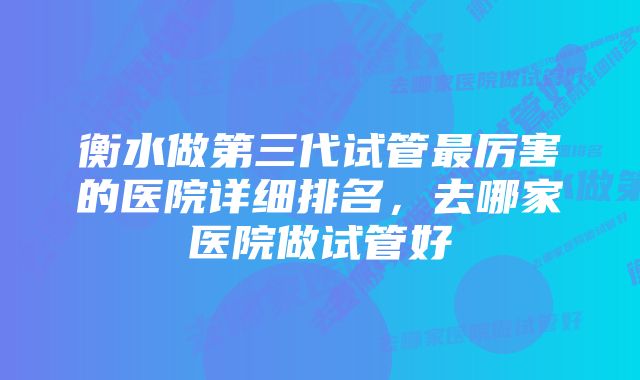 衡水做第三代试管最厉害的医院详细排名,去哪家医院做试管好