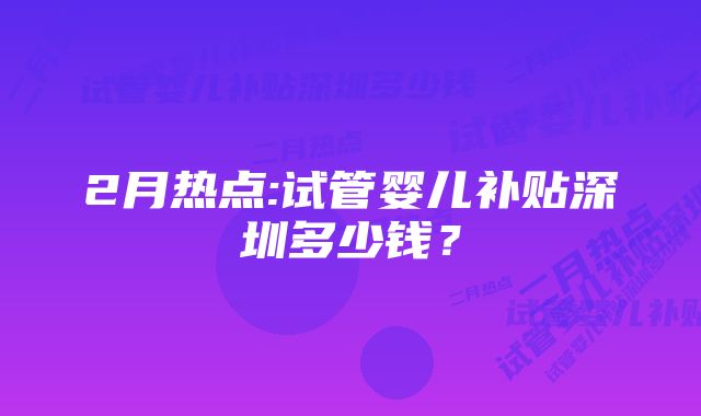 2月热点:试管婴儿补贴深圳多少钱?