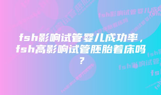 fsh影响试管婴儿成功率,fsh高影响试管胚胎着床吗?