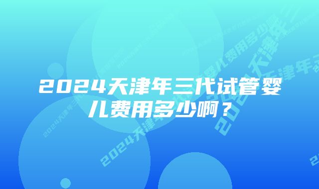 2024天津年三代试管婴儿费用多少啊?