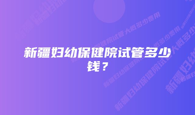 新疆妇幼保健院试管多少钱?