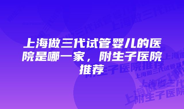 上海做三代试管婴儿的医院是哪一家,附生子医院推荐