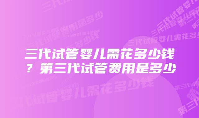 三代试管婴儿需花多少钱?第三代试管费用是多少