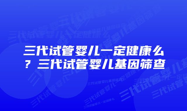 三代试管婴儿一定健康么?三代试管婴儿基因筛查