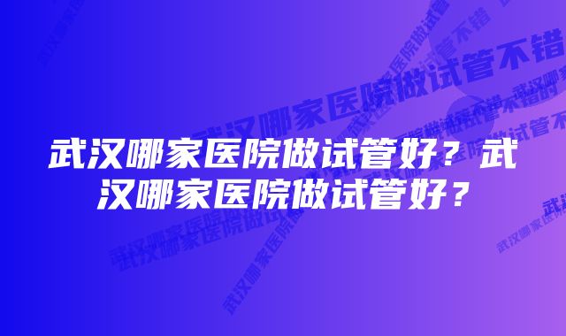 武汉哪家医院做试管好?武汉哪家医院做试管好?