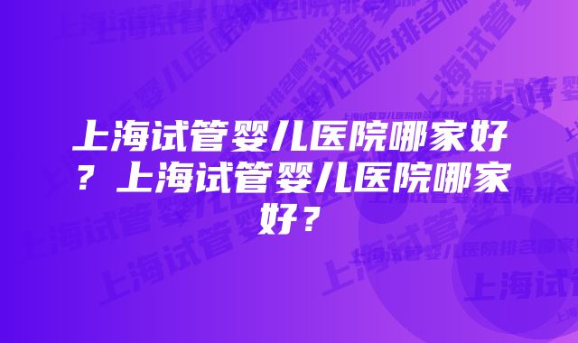 上海试管婴儿医院哪家好?上海试管婴儿医院哪家好?