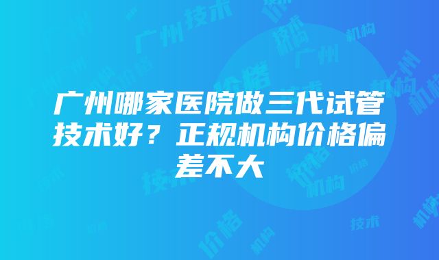 广州哪家医院做三代试管技术好?正规机构价格偏差不大