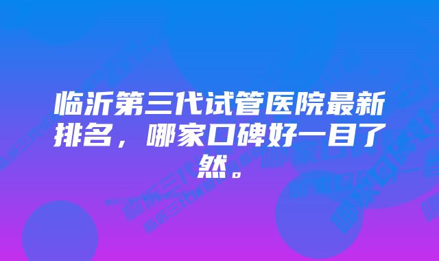 临沂第三代试管医院最新排名,哪家口碑好一目了然。