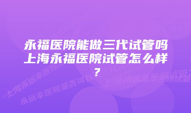 永福医院能做三代试管吗上海永福医院试管怎么样?