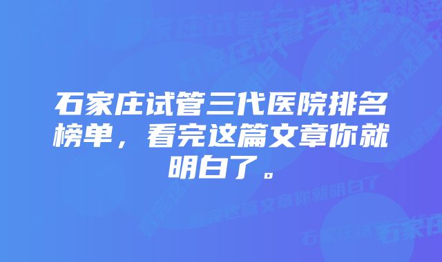 石家庄试管三代医院排名榜单,看完这篇文章你就明白了。