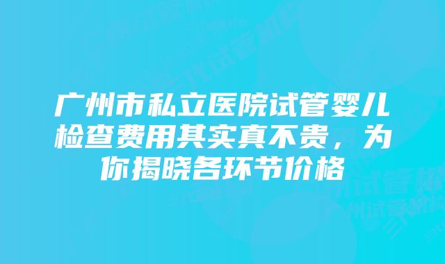 广州市私立医院试管婴儿检查费用其实真不贵,为你揭晓各环节价格