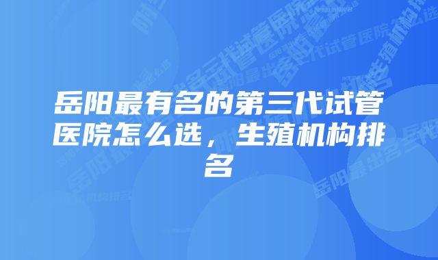 岳阳最有名的第三代试管医院怎么选,生殖机构排名