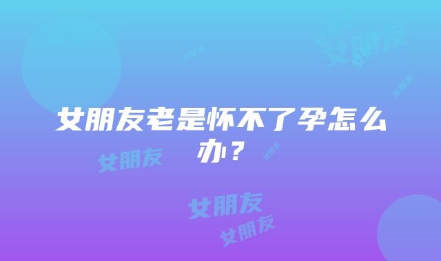 女朋友老是怀不了孕怎么办?