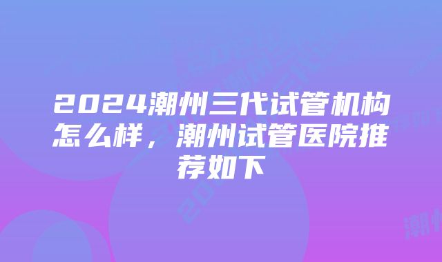 2024潮州三代试管机构怎么样，潮州试管医院推荐如下