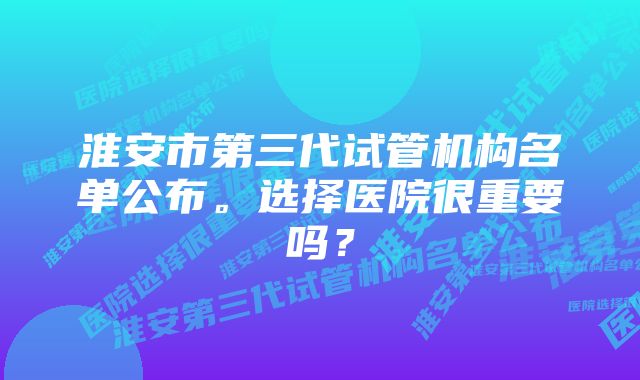 淮安市第三代试管机构名单公布。选择医院很重要吗?