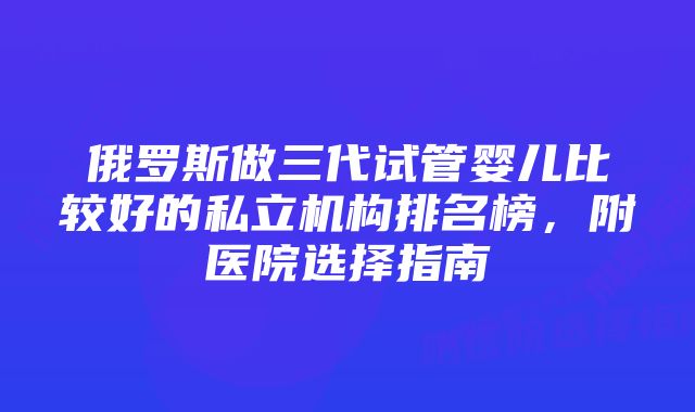 俄罗斯做三代试管婴儿比较好的私立机构排名榜,附医院选择指南