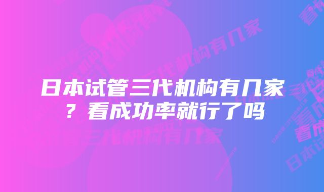 日本试管三代机构有几家?看成功率就行了吗