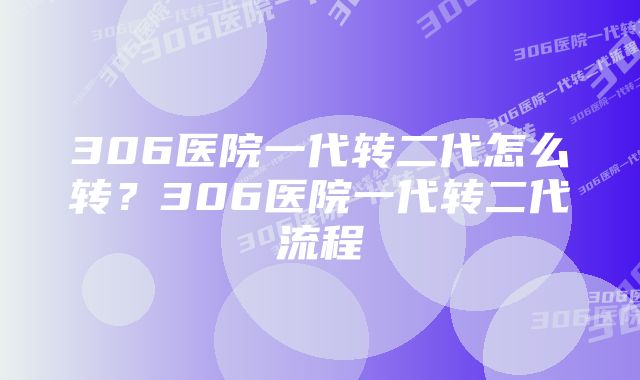 306医院一代转二代怎么转?306医院一代转二代流程