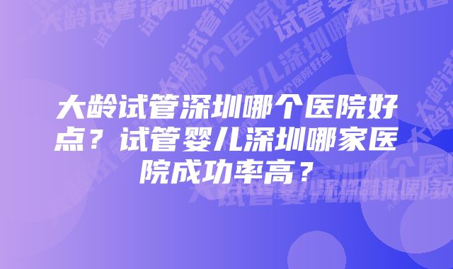 大龄试管深圳哪个医院好点?试管婴儿深圳哪家医院成功率高?
