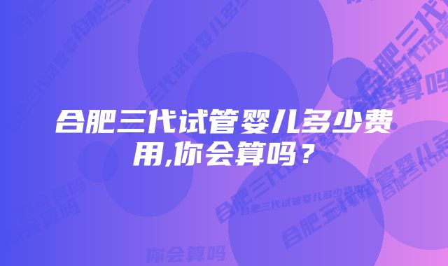 合肥三代试管婴儿多少费用,你会算吗?