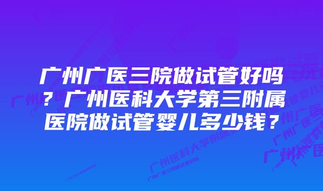 广州广医三院做试管好吗?广州医科大学第三附属医院做试管婴儿多少钱?