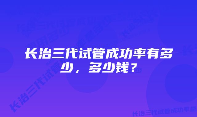 长治三代试管成功率有多少,多少钱?