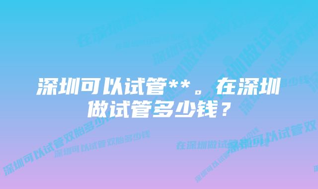 深圳可以试管**。在深圳做试管多少钱？