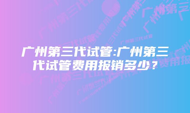 广州第三代试管:广州第三代试管费用报销多少?