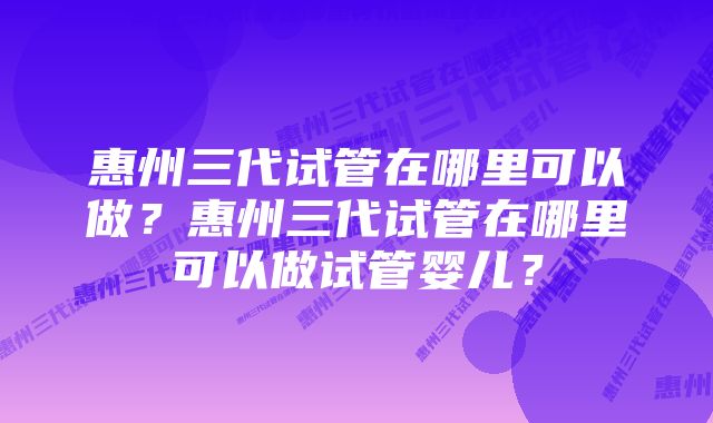 惠州三代试管在哪里可以做?惠州三代试管在哪里可以做试管婴儿?