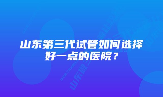 山东第三代试管如何选择好一点的医院?