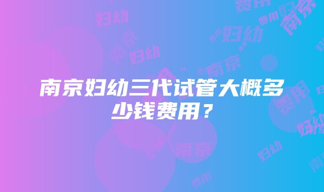 南京妇幼三代试管大概多少钱费用?