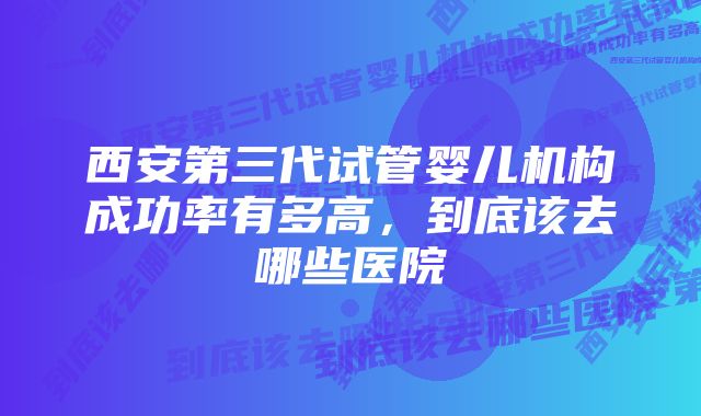 西安第三代试管婴儿机构成功率有多高,到底该去哪些医院