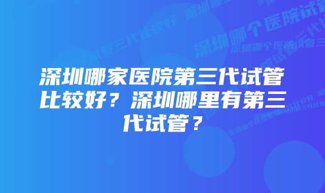 深圳哪家医院第三代试管比较好?深圳哪里有第三代试管?