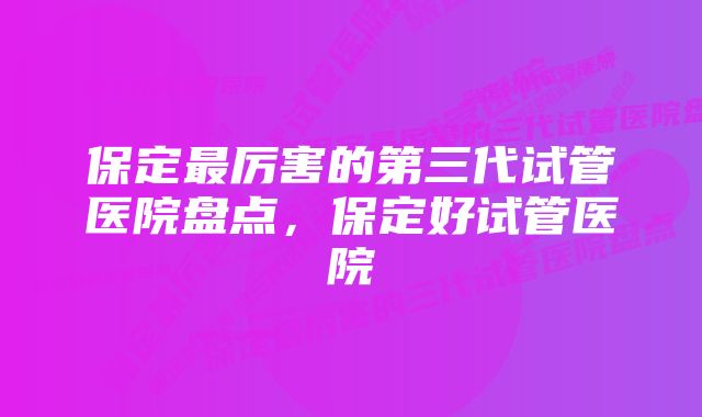 保定最厉害的第三代试管医院盘点,保定好试管医院