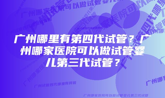 广州哪里有第四代试管?广州哪家医院可以做试管婴儿第三代试管?