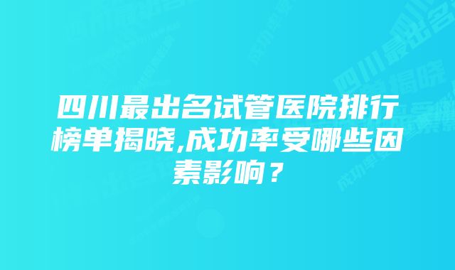 四川最出名试管医院排行榜单揭晓,成功率受哪些因素影响?