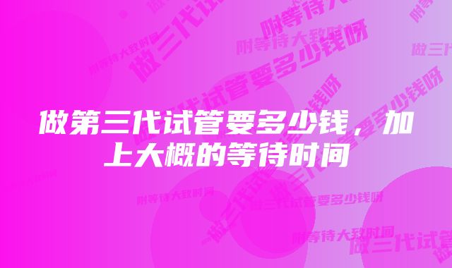 做第三代试管要多少钱,加上大概的等待时间