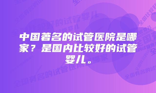 中国著名的试管医院是哪家?是国内比较好的试管婴儿。