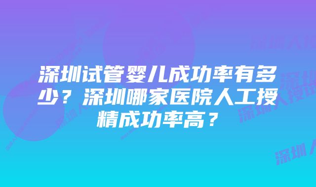 深圳试管婴儿成功率有多少?深圳哪家医院人工授精成功率高?