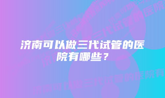 济南可以做三代试管的医院有哪些?