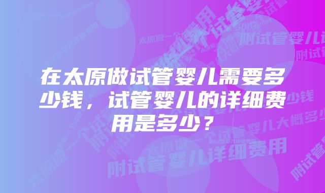 在太原做试管婴儿需要多少钱,试管婴儿的详细费用是多少?