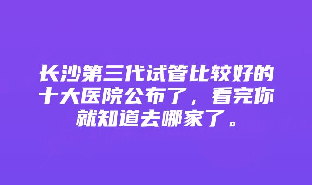 长沙第三代试管比较好的十大医院公布了,看完你就知道去哪家了。