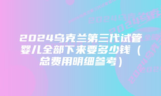 2024乌克兰第三代试管婴儿全部下来要多少钱(总费用明细参考)