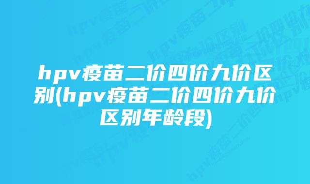 hpv疫苗二价四价九价区别(hpv疫苗二价四价九价区别年龄段)