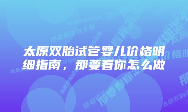 太原双胎试管婴儿价格明细指南,那要看你怎么做